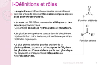 5Franck Rencurel 2019-2020
I-Définitions et rôles
•Les glucides constituent un ensemble de substances
dont les unités de base sont les sucres simples appelés
oses ou monosaccharides.
•Les oses ont été définis comme des aldéhydes ou des
cétones polyhydroxylées.
•Ce sont des composés hydrosolubles et réducteurs.
•Les glucides sont présents partout dans la biosphère et
représentent en poids la classe prépondérante parmi les
molécules organiques.
•La plus grande part des glucides provient de la
photosynthèse, processus qui incorpore le CO2 dans
les glucides. ou d'oses et d'une partie non glucidique
(ou aglycone) et s'appelent des hétérosides ou
hétérosaccharides.
Fonction aldéhyde
Fonction cétone
 