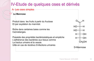 53Franck Rencurel 2019-2020
IV-Etude de quelques oses et dérivés
A- Les oses simples
Produit dans les fruits à partir du fructose
Et par oxydation du mannitol.
Riche dans certaines baies comme les
Canneberges.
Possède des propriétés bactériostatiques et empêche
L’adhérence des bactéries aux tissus comme
Le tractus urinaire et la vessie.
Utile en cas de récidive d’infections urinaires
Le Mannose
 