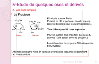 55Franck Rencurel 2019-2020
IV-Etude de quelques oses et dérivés
A- Les oses simples
Le Fructose
Principale source: Fruits.
Présent en qté importante dans le sperme
(source d’énergie pour les spermatozoïdes).
Très faible quantité dans le plasma
Pouvoir sucrant plus important que celui du
glucose (Corn syrup, sirop de glucose..)
Le miel contient en moyenne 50% de glucose
50% fructose.
Attention un régime riche en fructose favorisera la lipogenèse notamment
au niveau du foie
 