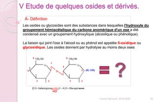 62Franck Rencurel 2019-2020
V Etude de quelques osides et dérivés.
Les osides ou glycosides sont des substances dans lesquelles l'hydroxyle du
groupement hémiacétalique du carbone anomèrique d'un ose a été
condensé avec un groupement hydroxylique (alcoolique ou phénolique).
La liaison qui joint l'ose à l'alcool ou au phénol est appelée 0-osidique ou
glycosidique. Les osides donnent par hydrolyse au moins deux oses
A- Définition
?
 