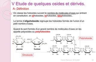 63Franck Rencurel 2019-2020
V Etude de quelques osides et dérivés.
On classe les holosides suivant le nombre de molécules d’oses qui entrent
en constitution, en diholosides, triholosides, tétraholosides..
Le terme d’oligoholoside regroupe les holosides formés de l’union d’un
petit nombre d’oses.
Quand ils sont formés d’un grand nombre de molécules d’oses on les
appelle polyosides ou polyholosides
A- Définition
Diholoside
Polyholoside
 