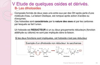 64Franck Rencurel 2019-2020
B- Les diholosides
V Etude de quelques osides et dérivés.
Composés formés de deux oses unis entre eux par des OH après perte d’une
molécule d’eau. La liaison Osidique, est rompue après action d’acides ou
d’enzymes.
Ces holosides sont caractérisés par la nature des oses et par les carbones
par lesquels se fait l’union.
Un holoside est REDUCTEUR si un ou deux groupements réducteurs (fonction
aldéhyde ou cétone) ne sont pas impliqués dans la liaison.
Si les deux fonctions sont impliquées, cet holoside n’est pas réducteur
Exemple d’un diholoside non réducteur: le saccharose
 