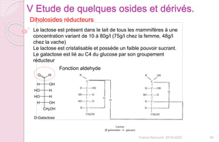 65Franck Rencurel 2019-2020
Diholosides réducteurs
V Etude de quelques osides et dérivés.
Le lactose est présent dans le lait de tous les mammifères à une
concentration variant de 10 à 80g/l (75g/l chez la femme, 48g/l
chez la vache)
Le lactose est cristalisable et possède un faible pouvoir sucrant.
Le galactose est lié au C4 du glucose par son groupement
réducteur
Fonction aldehyde
 