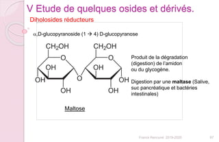 67Franck Rencurel 2019-2020
Diholosides réducteurs
V Etude de quelques osides et dérivés.
a,D-glucopyranoside (1  4) D-glucopyranose
Maltose
Produit de la dégradation
(digestion) de l’amidon
ou du glycogène.
Digestion par une maltase (Salive,
suc pancréatique et bactéries
intestinales)
 
