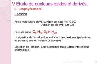 Franck Rencurel 2019-2020 73
C - Les polyholosides
V Etude de quelques osides et dérivés.
L’Amidon
Poids moléculaire élevé : Amidon de maïs PM 77 000
Amidon de blé PM: 170 000
Formule brute (C6 H10 O5)n H20
La digestion de l’amidon donne d’abord des dextrines (polymères
de glucose) puis du maltose (2 glucose).
Digestion de l’amidon: Salive, estomac mais surtout intestin (suc
pancréatique)
 