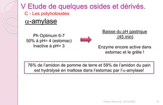 74
a-amylase
Ph Optimum 6-7
50% à pH= 4 (estomac)
Inactive à pH= 3
Baisse du pH gastrique
(45 min)
Enzyme encore active dans
estomac et le grêle !
76% de l’amidon de pomme de terre et 59% de l’amidon du pain
est hydrolysé en maltose dans l’estomac par l’a-amylase!
C - Les polyholosides
V Etude de quelques osides et dérivés.
Franck Rencurel 2019-2020
 