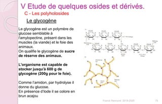 Franck Rencurel 2019-2020 75
C - Les polyholosides
V Etude de quelques osides et dérivés.
Le glycogène
Le glycogène est un polymère de
glucose semblable à
l'amylopectine, présent dans les
muscles (la viande) et le foie des
animaux.
On qualifie le glycogène de sucre
de réserve des animaux.
L'organisme est capable de
stocker jusqu'à 600 g de
glycogène (200g pour le foie).
Comme l’amidon, par hydrolyse il
donne du glucose.
En présence d’Iode il se colore en
brun acajou
 
