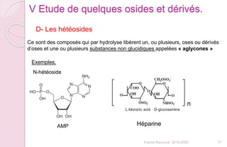 Franck Rencurel 2019-2020 77
V Etude de quelques osides et dérivés.
D- Les hétéosides
Ce sont des composés qui par hydrolyse libèrent un, ou plusieurs, oses ou dérivés
d’oses et une ou plusieurs substances non glucidiques appelées « aglycones »
Exemples.
N-hétéoside
AMP Héparine
 