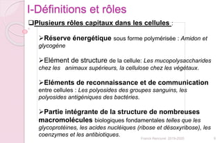 9Franck Rencurel 2019-2020
Plusieurs rôles capitaux dans les cellules :
Réserve énergétique sous forme polymérisée : Amidon et
glycogène
Elément de structure de la cellule: Les mucopolysaccharides
chez les animaux supérieurs, la cellulose chez les végétaux.
Eléments de reconnaissance et de communication
entre cellules : Les polyosides des groupes sanguins, les
polyosides antigéniques des bactéries.
Partie intégrante de la structure de nombreuses
macromolécules biologiques fondamentales telles que les
glycoprotéines, les acides nucléiques (ribose et désoxyribose), les
coenzymes et les antibiotiques.
I-Définitions et rôles
 