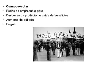 • Consecuencias:
• Peche de empresas e paro
• Descenso da produción e caída de beneficios
• Aumento da débeda
• Folgas
 