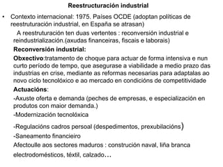Reestructuración industrial
• Contexto internacional: 1975. Países OCDE (adoptan políticas de
reestruturación industrial, en España se atrasan)
A reestruturación ten duas vertentes : reconversión industrial e
reindustrialización.(axudas financeiras, fiscais e laborais)
Reconversión industrial:
Obxectivo:tratamento de choque para actuar de forma intensiva e nun
curto período de tempo, que asegurase a viabilidade a medio prazo das
industrias en crise, mediante as reformas necesarias para adaptalas ao
novo ciclo tecnolóxico e ao mercado en condicións de competitividade
Actuacións:
-Axuste oferta e demanda (peches de empresas, e especialización en
produtos con maior demanda.)
-Modernización tecnolóxica
-Regulacións cadros persoal (despedimentos, prexubilacións)
-Saneamento financieiro
Afectoulle aos sectores maduros : construción naval, liña branca
electrodomésticos, téxtil, calzado...
 