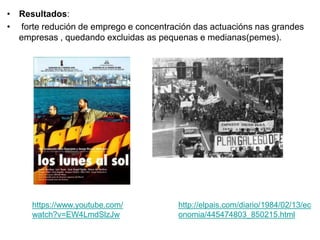 • Resultados:
• forte redución de emprego e concentración das actuacións nas grandes
empresas , quedando excluidas as pequenas e medianas(pemes).
http://elpais.com/diario/1984/02/13/ec
onomia/445474803_850215.html
https://www.youtube.com/
watch?v=EW4LmdSlzJw
 