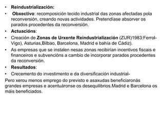 • Reindustrialización:
• Obxectivo: recomposición tecido industrial das zonas afectadas pola
reconversión, creando novas actividades. Pretendíase absorver os
parados procedentes da reconversión.
• Actuacións:
• Creación de Zonas de Urxente Reindustrialización (ZUR)1983:Ferrol-
Vigo), Asturias,Bilbao, Barcelona, Madrid e bahía de Cádiz).
• As empresas que se instalen nesas zonas recibirían incentivos fiscais e
financeiros e subvencións a cambio de incorporar parados procedentes
da reconversión.
• Resultados:
• Crecemento do investimento e da diversificación industrial-
Pero xerou menos emprego do previsto e asaxudas beneficiaronás
grandes empresas e acentuáronse os desequilibrios.Madrid e Barcelona os
máis beneficiados.
 