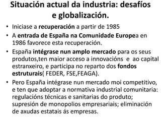 Situación actual da industria: desafíos
e globalización.
• Iniciase a recuperación a partir de 1985
• A entrada de España na Comunidade Europea en
1986 favorece esta recuperación.
• España intégrase nun amplo mercado para os seus
produtos,ten maior acceso a innovacións e ao capital
estranxeiro, e participa no reparto dos fondos
estruturais( FEDER, FSE,FEAGA).
• Pero España intégrase nun mercado moi competitivo,
e ten que adoptar a normativa industrial comunitaria:
regulacións técnicas e sanitarias do produto;
supresión de monopolios empresariais; eliminación
de axudas estatais ás empresas.
 