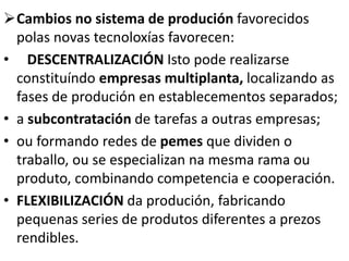 Cambios no sistema de produción favorecidos
polas novas tecnoloxías favorecen:
• DESCENTRALIZACIÓN Isto pode realizarse
constituíndo empresas multiplanta, localizando as
fases de produción en establecementos separados;
• a subcontratación de tarefas a outras empresas;
• ou formando redes de pemes que dividen o
traballo, ou se especializan na mesma rama ou
produto, combinando competencia e cooperación.
• FLEXIBILIZACIÓN da produción, fabricando
pequenas series de produtos diferentes a prezos
rendibles.
 