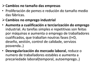 Cambios no tamaño das empresas
• Proliferación de pemes e redución do tamaño medio
das fábricas.
Cambios no emprego industrial
• Aumenta a cualificación e terciarización do emprego
industrial. As tarefas simples e repetitivas son feitas
por máquinas e aumenta o emprego de traballadores
cualificados, que traballan noutras fases (I+D,
deseño, xestión, control de calidade, servizos
posvenda..)
• Desregularización do mercado laboral, reduce o
numero de traballadores estables e aumenta a
precariedade laboral(temporal, autoemprego..)
 