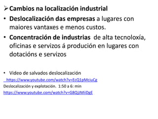 Cambios na localización industrial
• Deslocalización das empresas a lugares con
maiores vantaxes e menos custos.
• Concentración de industrias de alta tecnoloxía,
oficinas e servizos á produción en lugares con
dotacións e servizos
• Video de salvados deslocalización
https://www.youtube.com/watch?v=EcQ1pMciuCg
Deslocalización y explotación. 1:50 a 6: min
https://www.youtube.com/watch?v=G8QjJMiiDgE
 