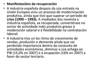 • Manifestacións da recuperación
• A industria española despois da súa entrada na
Unión Europea viviu un proceso de modernización
produtiva, aínda que tivo que superar un período de
crise (1990 – 1993). A mediados dos noventa a
industria española, xa recuperada, convertérase no
sector de actividade máis produtivo grazas á
moderación salarial e á flexibilidade na contratación
laboral.
• A industria tivo un bo ritmo de crecemento de
vendas, produción e demanda aínda que vai
perdendo importancia dentro do conxunto de
actividades económicas ,diminúe a súa achega ao
PIB (15,0% en 2007) e á ocupación (16% en 2007) a
favor do sector terciario.
 