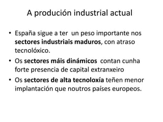 A produción industrial actual
• España sigue a ter un peso importante nos
sectores industriais maduros, con atraso
tecnolóxico.
• Os sectores máis dinámicos contan cunha
forte presencia de capital extranxeiro
• Os sectores de alta tecnoloxía teñen menor
implantación que noutros países europeos.
 