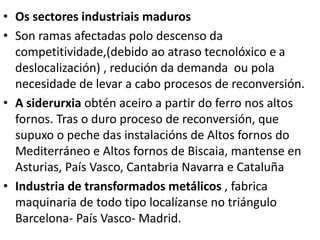 • Os sectores industriais maduros
• Son ramas afectadas polo descenso da
competitividade,(debido ao atraso tecnolóxico e a
deslocalización) , redución da demanda ou pola
necesidade de levar a cabo procesos de reconversión.
• A siderurxia obtén aceiro a partir do ferro nos altos
fornos. Tras o duro proceso de reconversión, que
supuxo o peche das instalacións de Altos fornos do
Mediterráneo e Altos fornos de Biscaia, mantense en
Asturias, País Vasco, Cantabria Navarra e Cataluña
• Industria de transformados metálicos , fabrica
maquinaria de todo tipo localízanse no triángulo
Barcelona- País Vasco- Madrid.
 