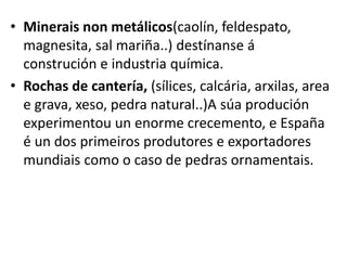 • Minerais non metálicos(caolín, feldespato,
magnesita, sal mariña..) destínanse á
construción e industria química.
• Rochas de cantería, (sílices, calcária, arxilas, area
e grava, xeso, pedra natural..)A súa produción
experimentou un enorme crecemento, e España
é un dos primeiros produtores e exportadores
mundiais como o caso de pedras ornamentais.
 