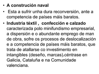 • A construción naval
• Esta a sufrir unha dura reconversión, ante a
competencia de países máis baratos.
• Industria téxtil , confección e calzado
caracterizada polo minifundismo empresarial,
a dispersión e o abundante emprego de man
de obra, sofre os procesos de deslocalización
e a competencia de países máis baratos, que
trata de atallarse co investimento en
intangibles (deseño, marcas).céntrase en
Galicia, Cataluña e na Comunidade
valenciana.
 