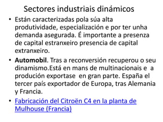 Sectores industriais dinámicos
• Están caracterizadas pola súa alta
produtividade, especialización e por ter unha
demanda asegurada. É importante a presenza
de capital estranxeiro presencia de capital
extranxeiro.
• Automobil. Tras a reconversión recuperou o seu
dinamismo.Está en mans de multinacionais e a
produción exportase en gran parte. España el
tercer país exportador de Europa, tras Alemania
y Francia.
• Fabricación del Citroën C4 en la planta de
Mulhouse (Francia)
 
