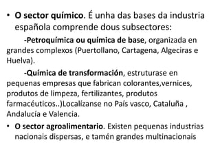 • O sector químico. É unha das bases da industria
española comprende dous subsectores:
-Petroquímica ou química de base, organizada en
grandes complexos (Puertollano, Cartagena, Algeciras e
Huelva).
-Química de transformación, estruturase en
pequenas empresas que fabrican colorantes,vernices,
produtos de limpeza, fertilizantes, produtos
farmacéuticos..)Localízanse no País vasco, Cataluña ,
Andalucía e Valencia.
• O sector agroalimentario. Existen pequenas industrias
nacionais dispersas, e tamén grandes multinacionais
 
