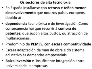 Os sectores de alta tecnoloxía
• En España instálanse con retraso e teñen menor
desenvolvemento que noutros países europeos,
debido á:
• dependencia tecnolóxica e de investigación.Como
consecuencia hai que recurrir á compra de
patentes, que supon altos custos, ou atracción de
multinacionais.
• Predominio de PEMES, con escasa competitividade
• Escasa adaptación da man de obra e do sistema
educativo ás demandas empresariais.
• Baixa inversión e insuficiente integración entre
universidade e empresas
 