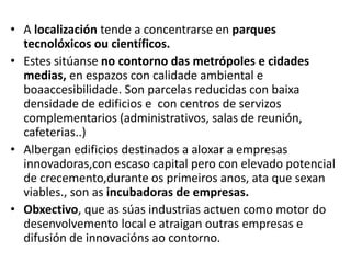 • A localización tende a concentrarse en parques
tecnolóxicos ou científicos.
• Estes sitúanse no contorno das metrópoles e cidades
medias, en espazos con calidade ambiental e
boaaccesibilidade. Son parcelas reducidas con baixa
densidade de edificios e con centros de servizos
complementarios (administrativos, salas de reunión,
cafeterias..)
• Albergan edificios destinados a aloxar a empresas
innovadoras,con escaso capital pero con elevado potencial
de crecemento,durante os primeiros anos, ata que sexan
viables., son as incubadoras de empresas.
• Obxectivo, que as súas industrias actuen como motor do
desenvolvemento local e atraigan outras empresas e
difusión de innovacións ao contorno.
 