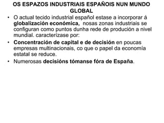 OS ESPAZOS INDUSTRIAIS ESPAÑOIS NUN MUNDO
GLOBAL
• O actual tecido industrial español estase a incorporar á
globalización económica, nosas zonas industriais se
configuran como puntos dunha rede de produción a nivel
mundial. caracterízase por:
• Concentración de capital e de decisión en poucas
empresas multinacionais, co que o papel da economía
estatal se reduce.
• Numerosas decisións tómanse fóra de España.
 