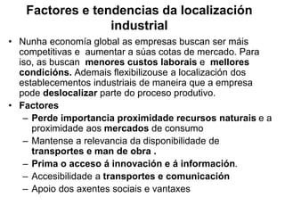Factores e tendencias da localización
industrial
• Nunha economía global as empresas buscan ser máis
competitivas e aumentar a súas cotas de mercado. Para
iso, as buscan menores custos laborais e mellores
condicións. Ademais flexibilizouse a localización dos
establecementos industriais de maneira que a empresa
pode deslocalizar parte do proceso produtivo.
• Factores
– Perde importancia proximidade recursos naturais e a
proximidade aos mercados de consumo
– Mantense a relevancia da disponibilidade de
transportes e man de obra .
– Prima o acceso á innovación e á información.
– Accesibilidade a transportes e comunicación
– Apoio dos axentes sociais e vantaxes
 