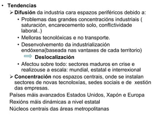 • Tendencias
Difusión da industria cara espazos periféricos debido a:
• Problemas das grandes concentracións industriais (
saturación, encarecemento solo, conflictividade
laboral..)
• Melloras tecnolóxicas e no transporte.
• Desenvolvemento da industrialización
endóxena(baseada nas vantaxes de cada territorio)
Deslocalización
• Afectou sobre todo: sectores maduros en crise e
realizouse a escala: mundial, estatal e interrexional
Concentración nos espazos centrais, onde se instalan
sectores de novas tecnoloxías, sedes sociais e de xestión
das empresas.
Países máis avanzados Estados Unidos, Xapón e Europa
Rexións máis dinámicas a nivel estatal
Núcleos centrais das áreas metropolitanas
 