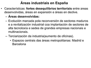 Áreas industriais en España
• Características: fortes desequilibrios territoriais entre areas
desenvolvidas, áreas en expansión e áreas en declive.
– Áreas desenvolvidas:
– Evolución marcada pola reconversión de sectores maduros
e a revitalización industrial coa implantación de sectores de
alta tecnoloxía e sedes de grandes empresas nacionais e
multinacionais.
– Terciarización da industria(aumento de oficinas).
• Espazos centrais das áreas metropolitanas: Madrid e
Barcelona
 