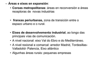 – Áreas e eixes en expansión:
• Coroas metropolitanas: áreas en reconversión e áreas
receptoras de novas industrias
• franxas periurbanas, zona de transición entre o
espazo urbano e o rural.
• Eixes de desenvolvemento industrial, ao longo das
principais vías de comunicación.
• A nivel nacional: eixo Val do Ebro e do Mediterráneo.
• A nivel rexional e comarcal: arredor Madrid, Tordesillas-
Valladolid- Palencia, Eixo atlántico
• Algunhas áreas rurais: pequenas empresas
 