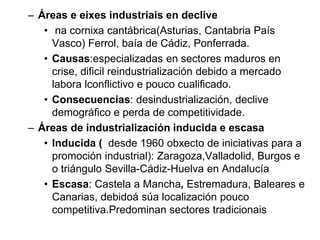 – Áreas e eixes industriais en declive
• na cornixa cantábrica(Asturias, Cantabria País
Vasco) Ferrol, baía de Cádiz, Ponferrada.
• Causas:especializadas en sectores maduros en
crise, dificil reindustrialización debido a mercado
labora lconflictivo e pouco cualificado.
• Consecuencias: desindustrialización, declive
demográfico e perda de competitividade.
– Áreas de industrialización inducida e escasa
• Inducida ( desde 1960 obxecto de iniciativas para a
promoción industrial): Zaragoza,Valladolid, Burgos e
o triángulo Sevilla-Cádiz-Huelva en Andalucía
• Escasa: Castela a Mancha, Estremadura, Baleares e
Canarias, debidoá súa localización pouco
competitiva.Predominan sectores tradicionais
 