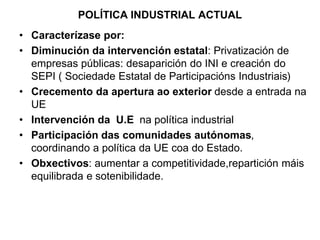 POLÍTICA INDUSTRIAL ACTUAL
• Caracterízase por:
• Diminución da intervención estatal: Privatización de
empresas públicas: desaparición do INI e creación do
SEPI ( Sociedade Estatal de Participacións Industriais)
• Crecemento da apertura ao exterior desde a entrada na
UE
• Intervención da U.E na política industrial
• Participación das comunidades autónomas,
coordinando a política da UE coa do Estado.
• Obxectivos: aumentar a competitividade,repartición máis
equilibrada e sotenibilidade.
 