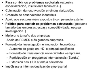 • Para corrixir os problemas sectoriais (excesiva
especialización, insuficiente tecnoloxía..)
• Culminación da reconversión e reindustrialización.
• Creación de observatorios industriais
• Apoio aos sectores máis expostos á competencia exterior
• Política para corrixir os problemas estruturais ( pequeno
tamaño das empresas, escasa competitividade, escasa
investigación..)
• Mellorar o tamaño das empresas
Apoio as PEMES e ás grandes empresas.
• Fomento da investigación e innovación tecnolóxica.
– Aumento do gasto en I+D e persoal cualificado
– Fomento de transferencia universidades –empresas
– Participación en programas internacionais (Eureka)
– Extensión das TICs a toda a sociedade
• Impúlsase a internacionalización empresarial
 