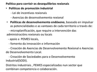 Política para corrixir os desequilibrios rexionais
• Políticas de promoción industrial
- Lei de incentivos rexionais
- Axencias de desenvolvemento rexional
• Políticas de desenvolvemento endóxeno, baseado en impulsar
as potencialidades e as vantaxes de cada territorio a través de:
- microplanificación, que require a intervención das
administracións rexionais ou locais
- apoio a PEMES locais,
- fomento da innovación e información
- Creación de Axencias de Desenvolvemento Rexional e Axencias
de Desenvolvemento Local.
- Creación de Sociedades para o Desenvolvemento
Industrial(SODI).
Distritos industriais , PEMES especializadas nun sector que
combinan competencia e colaboración.
 