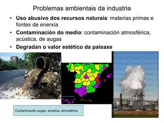 Problemas ambientais da industria
• Uso abusivo dos recursos naturais: materias primas e
fontes de enerxía
• Contaminación do medio: contaminación atmosférica,
acústica, de augas
• Degradan o valor estético da paisaxe
Contaminación augas, acústica, atmosférica
 
