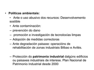 • Políticas ambientais:
• Ante o uso abusivo dos recursos: Desenvolvemento
sostible
• Ante contaminación:
– prevención do dano
– promoción e investigación de tecnoloxías limpas
– Adopción de medidas correctoras
– Ante degradación paisaxe: operacións de
rehabilitación de zonas industriais Bilbao e Avilés.
– Protección do patrimonio industrial dalgúns edificios
ou paisaxes industriais de interese. Plan Nacional de
Patrimonio Industrial desde 2000
 