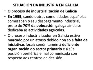 SITUACIÓN DA INDUSTRIA EN GALICIA
• O proceso de industrialización de Galicia
• En 1955, cando outras comunidades españolas
comezaban o seu despegamento industrial,
preto do 70% da poboación galega aínda se
dedicaba ás actividades agrícolas.
• O proceso industrializador en Galicia estivo
marcado por un atraso debido non só á falta de
iniciativas locais senón tamén á deficiente
organización do sector primario e á súa
posición periférica e mal comunicada con
respecto aos centros de decisión.
 