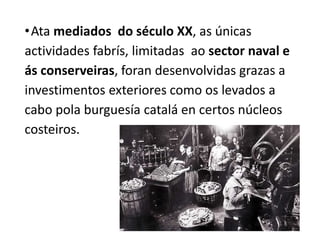 •Ata mediados do século XX, as únicas
actividades fabrís, limitadas ao sector naval e
ás conserveiras, foran desenvolvidas grazas a
investimentos exteriores como os levados a
cabo pola burguesía catalá en certos núcleos
costeiros.
 