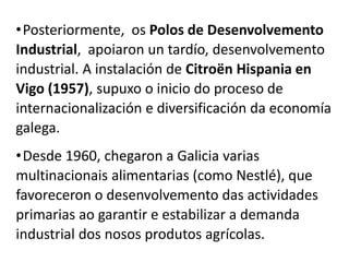 •Posteriormente, os Polos de Desenvolvemento
Industrial, apoiaron un tardío, desenvolvemento
industrial. A instalación de Citroën Hispania en
Vigo (1957), supuxo o inicio do proceso de
internacionalización e diversificación da economía
galega.
•Desde 1960, chegaron a Galicia varias
multinacionais alimentarias (como Nestlé), que
favoreceron o desenvolvemento das actividades
primarias ao garantir e estabilizar a demanda
industrial dos nosos produtos agrícolas.
 