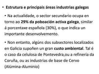 • Estrutura e principais áreas industrias galegas
• Na actualidade, o sector secundario ocupa en
torno ao 29% da poboación activa galega, similar
á porcentaxe española (30%), o que indica un
importante desenvolvemento.
• Non entanto, algúns dos subsectores localizados
en Galicia supoñen un gran custo ambiental. Tal é
o caso da celulosa de Pontevedra,ou a refinería da
Coruña, ou as industrias de base de Cervo
(Alúmina-Aluminio)
 