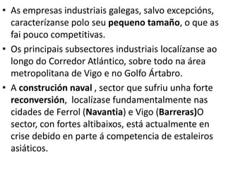 • As empresas industriais galegas, salvo excepcións,
caracterízanse polo seu pequeno tamaño, o que as
fai pouco competitivas.
• Os principais subsectores industriais localízanse ao
longo do Corredor Atlántico, sobre todo na área
metropolitana de Vigo e no Golfo Ártabro.
• A construción naval , sector que sufriu unha forte
reconversión, localízase fundamentalmente nas
cidades de Ferrol (Navantia) e Vigo (Barreras)O
sector, con fortes altibaixos, está actualmente en
crise debido en parte á competencia de estaleiros
asiáticos.
 