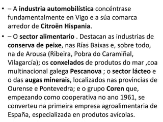 • – A industria automobilística concéntrase
fundamentalmente en Vigo e a súa comarca
arredor de Citroën Hispania.
• – O sector alimentario . Destacan as industrias de
conserva de peixe, nas Rías Baixas e, sobre todo,
na de Arousa (Ribeira, Pobra do Caramiñal,
Vilagarcía); os conxelados de produtos do mar ,coa
multinacional galega Pescanova ; o sector lácteo e
o das augas minerais, localizados nas provincias de
Ourense e Pontevedra; e o grupo Coren que,
empezando como cooperativa no ano 1961, se
converteu na primeira empresa agroalimentaria de
España, especializada en produtos avícolas.
 