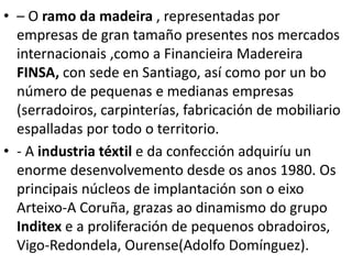• – O ramo da madeira , representadas por
empresas de gran tamaño presentes nos mercados
internacionais ,como a Financieira Madereira
FINSA, con sede en Santiago, así como por un bo
número de pequenas e medianas empresas
(serradoiros, carpinterías, fabricación de mobiliario
espalladas por todo o territorio.
• - A industria téxtil e da confección adquiríu un
enorme desenvolvemento desde os anos 1980. Os
principais núcleos de implantación son o eixo
Arteixo-A Coruña, grazas ao dinamismo do grupo
Inditex e a proliferación de pequenos obradoiros,
Vigo-Redondela, Ourense(Adolfo Domínguez).
 