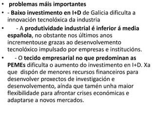 • problemas máis importantes
• - Baixo investimento en I+D de Galicia dificulta a
innovación tecnolóxica da industria
• - A produtividade industrial é inferior á media
española, no obstante nos últimos anos
incrementouse grazas ao desenvolvemento
tecnolóxico impulsado por empresas e institucións.
• - O tecido empresarial no que predominan as
PEMEs dificulta o aumento do investimento en I+D. Xa
que dispón de menores recursos financeiros para
desenvolver proxectos de investigación e
desenvolvemento, aínda que tamén unha maior
flexibilidade para afrontar crises económicas e
adaptarse a novos mercados.
 