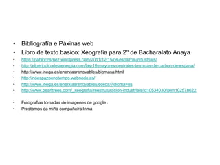 • Bibliografía e Páxinas web
• Libro de texto basico: Xeografia para 2º de Bacharalato Anaya
• https://pablocosmez.wordpress.com/2011/12/15/os-espazos-industriais/
• http://elperiodicodelaenergia.com/las-10-mayores-centrales-termicas-de-carbon-de-espana/
• http://www.inega.es/enerxiasrenovables/biomasa.html
• http://noespazoenotempo.webnode.es/
• http://www.inega.es/enerxiasrenovables/eolica/?idioma=es
• http://www.pearltrees.com/_xeografia/reestruturacion-industriais/id10534030/item102578622
• Fotografias tomadas de imagenes de google .
• Prestamos da miña compañeira Inma
 